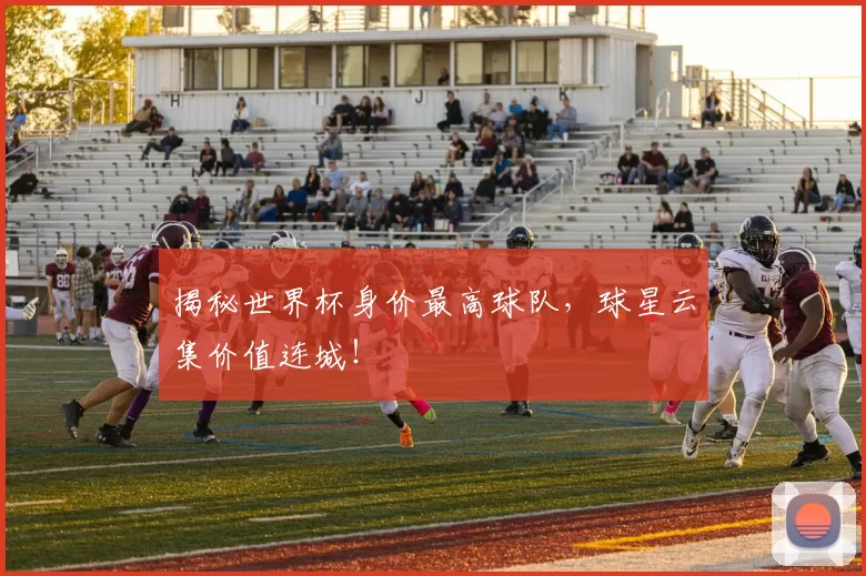 揭秘世界杯身价最高球队，球星云集价值连城！