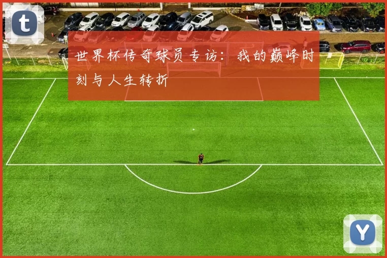 世界杯传奇球员专访：我的巅峰时刻与人生转折