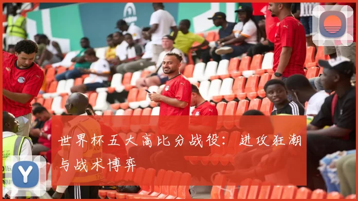 世界杯五大高比分战役：进攻狂潮与战术博弈