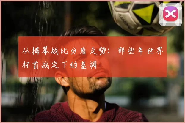 从揭幕战比分看走势：那些年世界杯首战定下的基调