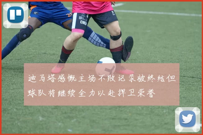 迪马塔感慨主场不败记录被终结但球队将继续全力以赴捍卫荣誉