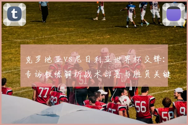 克罗地亚vs尼日利亚世界杯交锋：专访教练解析战术部署与胜负关键