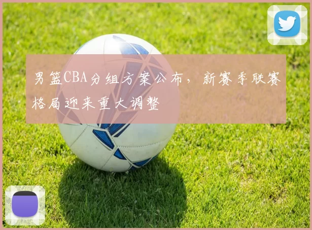 男篮CBA分组方案公布,新赛季联赛格局迎来重大调整