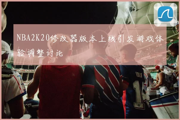 NBA2K20修改器版本上线引发游戏体验调整讨论