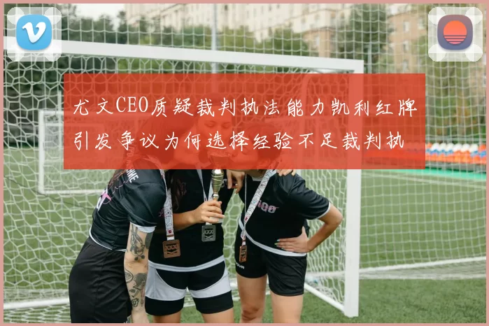 尤文CEO质疑裁判执法能力凯利红牌引发争议为何选择经验不足裁判执法欧冠比赛