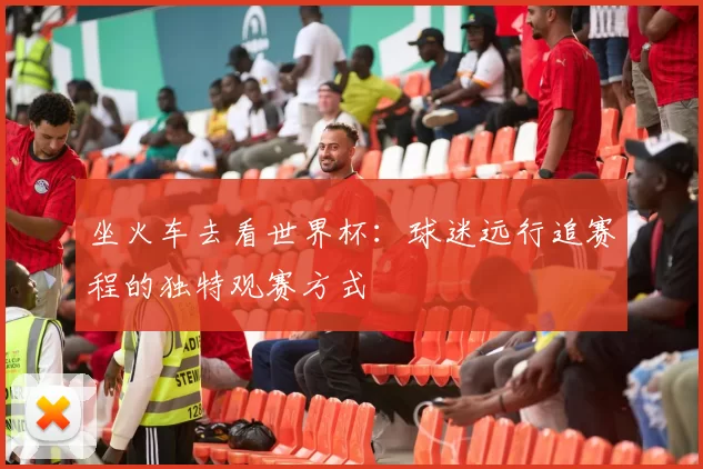 坐火车去看世界杯:球迷远行追赛程的独特观赛方式