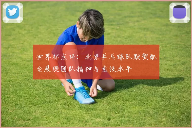 世界杯点评：北京乒乓球队默契配合展现团队精神与竞技水平