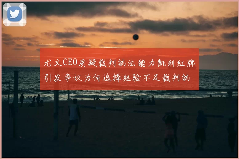 尤文CEO质疑裁判执法能力凯利红牌引发争议为何选择经验不足裁判执法欧冠比赛