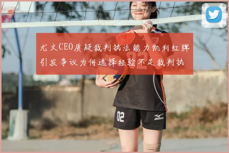 尤文CEO质疑裁判执法能力凯利红牌引发争议为何选择经验不足裁判执法欧冠比赛