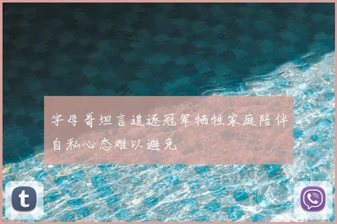字母哥坦言追逐冠军牺牲家庭陪伴自私心态难以避免