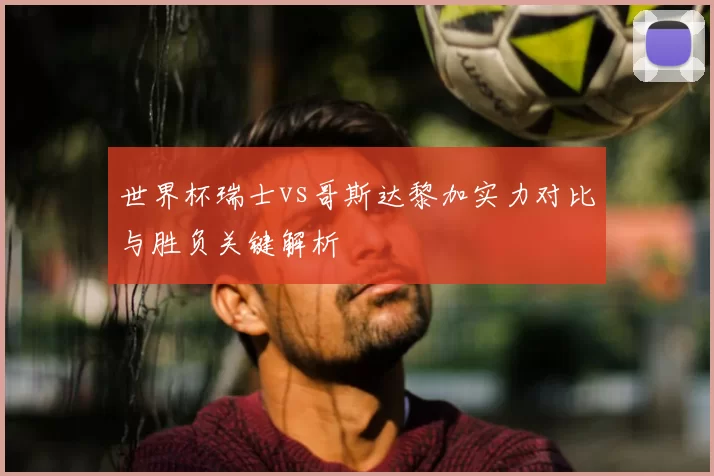 世界杯瑞士vs哥斯达黎加实力对比与胜负关键解析