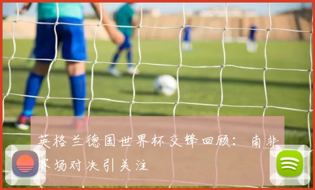 英格兰德国世界杯交锋回顾：南非赛场对决引关注