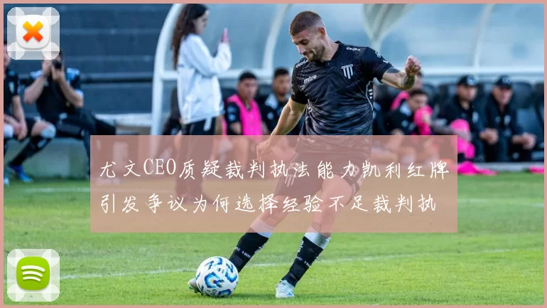 尤文CEO质疑裁判执法能力凯利红牌引发争议为何选择经验不足裁判执法欧冠比赛