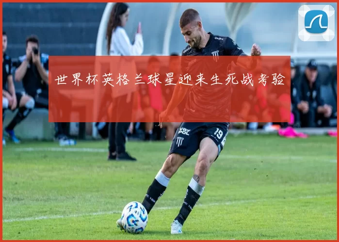 世界杯英格兰球星迎来生死战考验