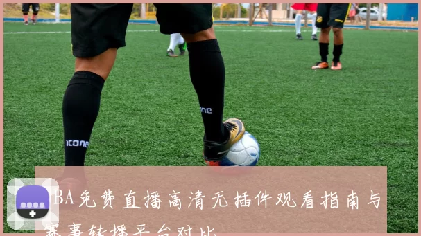 NBA免费直播高清无插件观看指南与赛事转播平台对比
