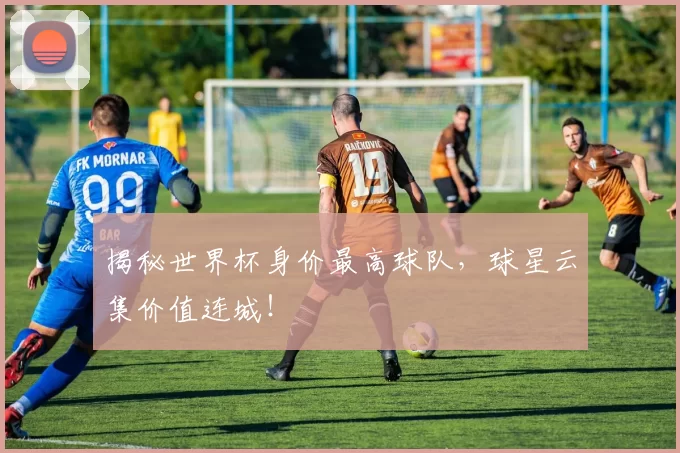 揭秘世界杯身价最高球队，球星云集价值连城！