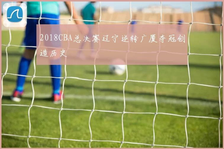 2018CBA总决赛辽宁逆转广厦夺冠创造历史