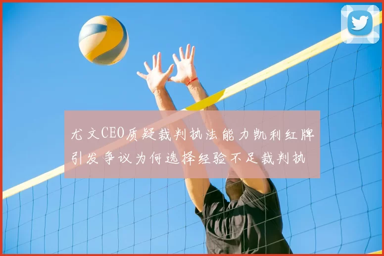 尤文CEO质疑裁判执法能力凯利红牌引发争议为何选择经验不足裁判执法欧冠比赛