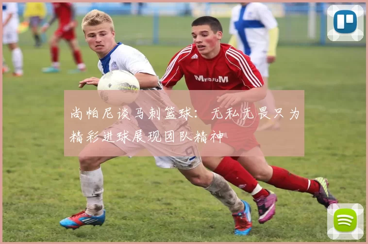 尚帕尼谈马刺篮球:无私无畏只为精彩进球展现团队精神