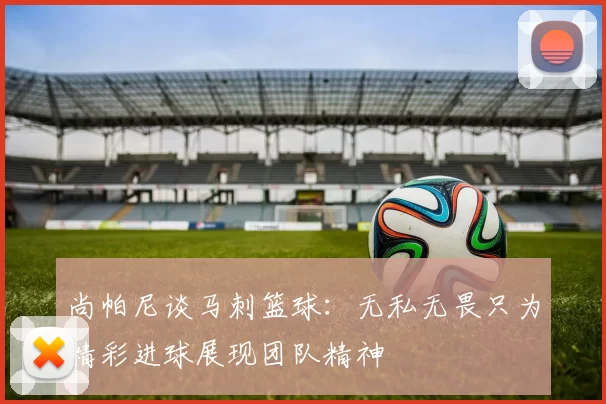 尚帕尼谈马刺篮球：无私无畏只为精彩进球展现团队精神