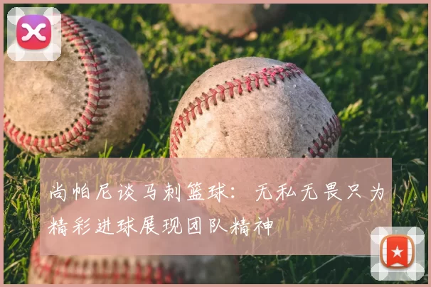 尚帕尼谈马刺篮球:无私无畏只为精彩进球展现团队精神