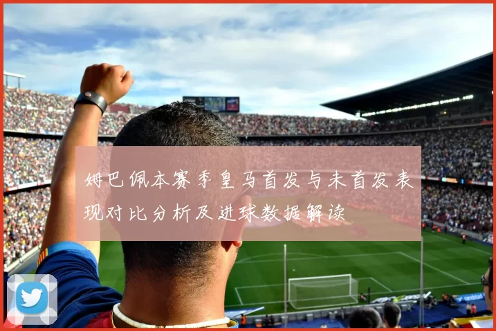 姆巴佩本赛季皇马首发与未首发表现对比分析及进球数据解读