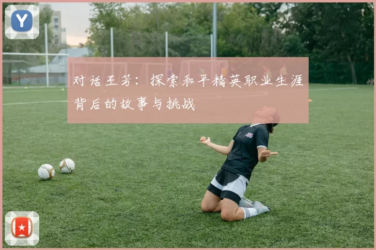 对话王芳：探索和平精英职业生涯背后的故事与挑战