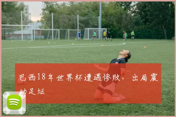 巴西18年世界杯遭遇惨败,出局震动足坛