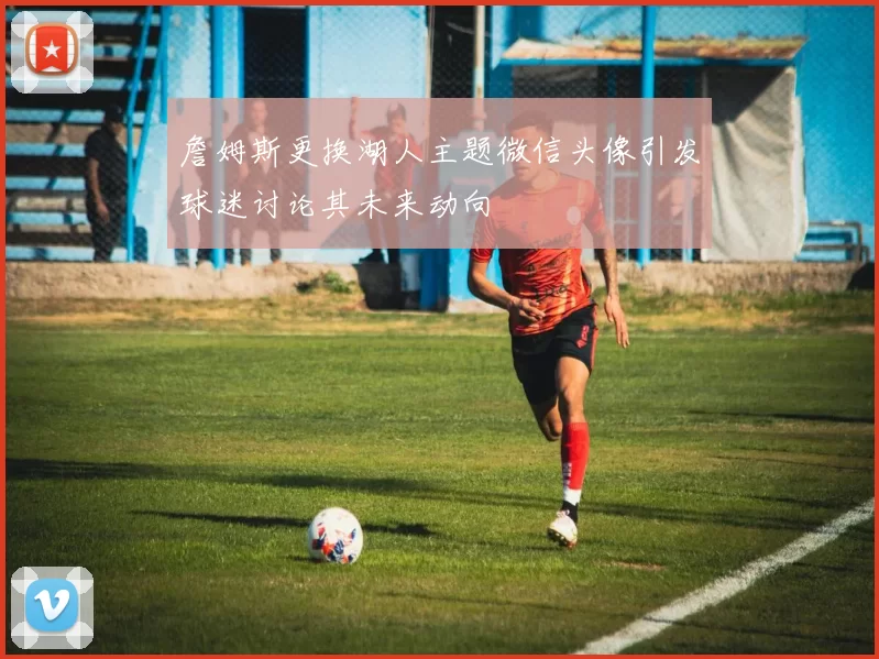詹姆斯更换湖人主题微信头像引发球迷讨论其未来动向
