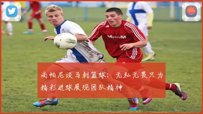 尚帕尼谈马刺篮球:无私无畏只为精彩进球展现团队精神