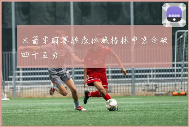 火箭季前赛胜森林狼格林申京合砍四十五分