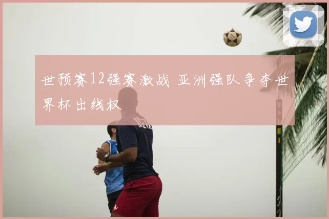 世预赛12强赛激战 亚洲强队争夺世界杯出线权