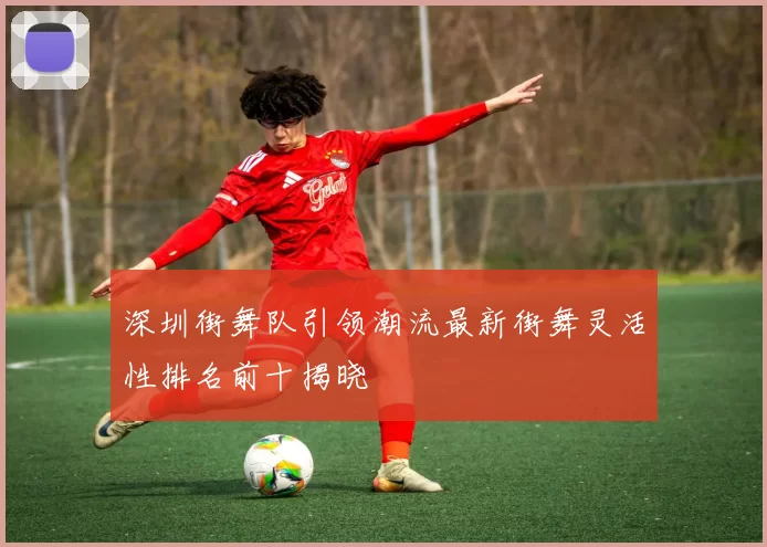 深圳街舞队引领潮流最新街舞灵活性排名前十揭晓