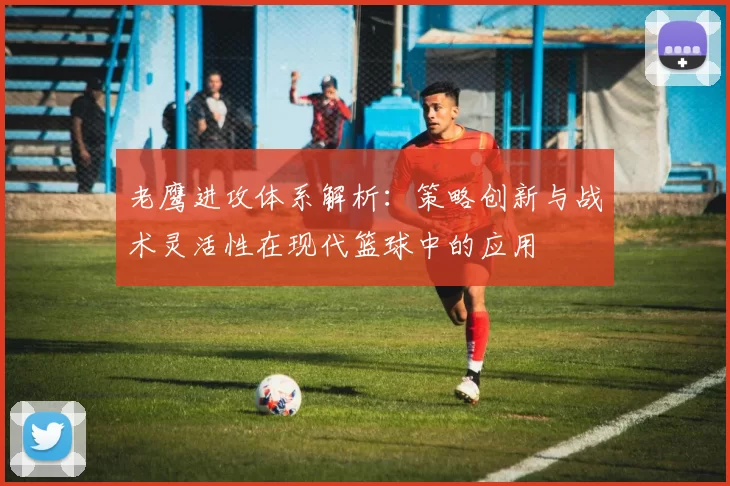 老鹰进攻体系解析：策略创新与战术灵活性在现代篮球中的应用
