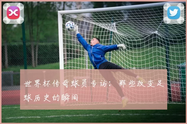 世界杯传奇球员专访：那些改变足球历史的瞬间