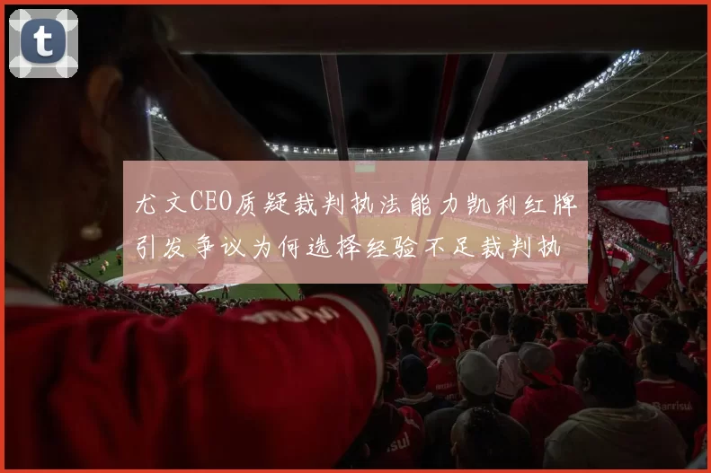 尤文CEO质疑裁判执法能力凯利红牌引发争议为何选择经验不足裁判执法欧冠比赛