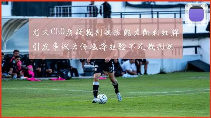 尤文CEO质疑裁判执法能力凯利红牌引发争议为何选择经验不足裁判执法欧冠比赛