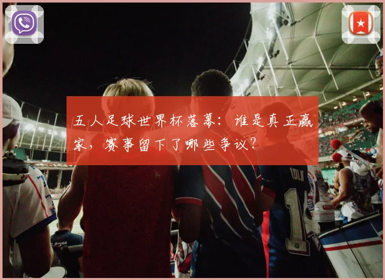 五人足球世界杯落幕：谁是真正赢家，赛事留下了哪些争议？