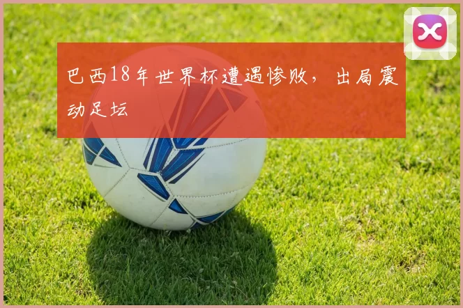 巴西18年世界杯遭遇惨败,出局震动足坛