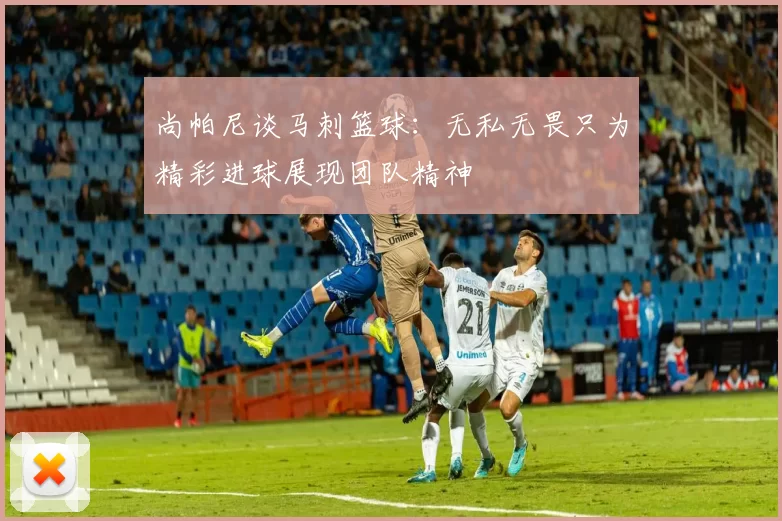 尚帕尼谈马刺篮球：无私无畏只为精彩进球展现团队精神
