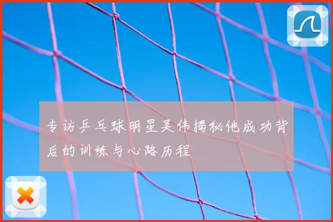 专访乒乓球明星吴伟揭秘他成功背后的训练与心路历程