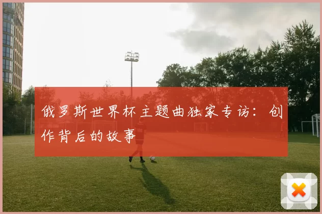 俄罗斯世界杯主题曲独家专访:创作背后的故事