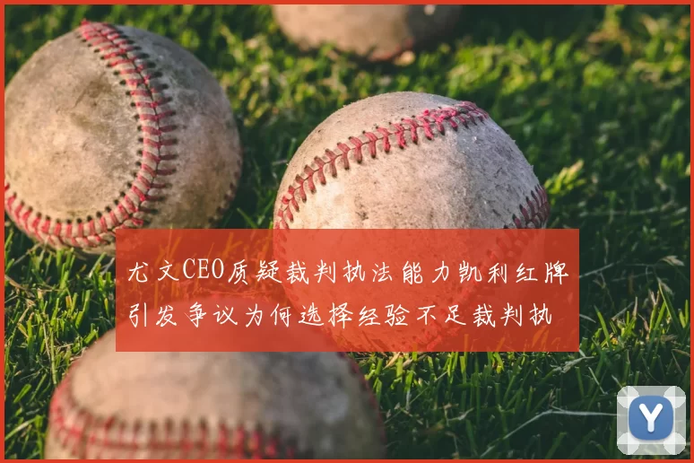尤文CEO质疑裁判执法能力凯利红牌引发争议为何选择经验不足裁判执法欧冠比赛
