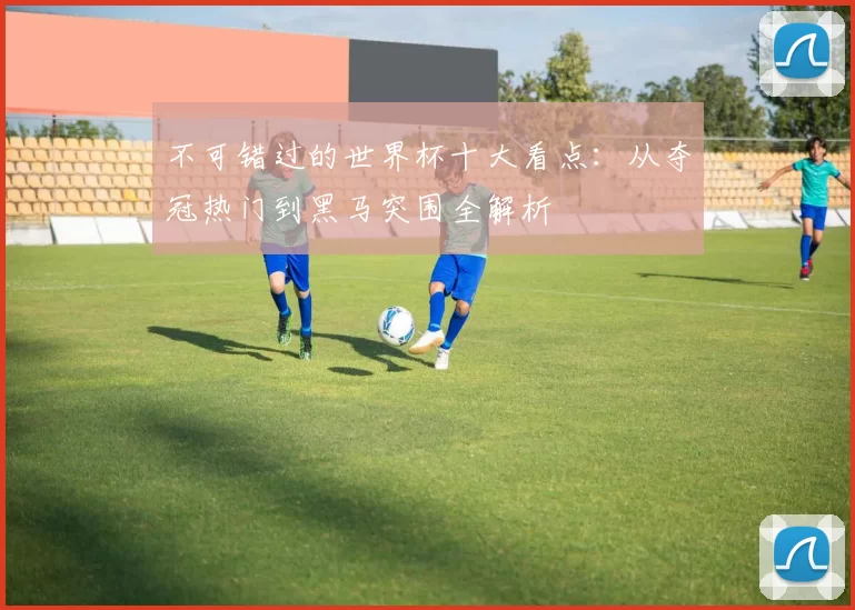 不可错过的世界杯十大看点:从夺冠热门到黑马突围全解析