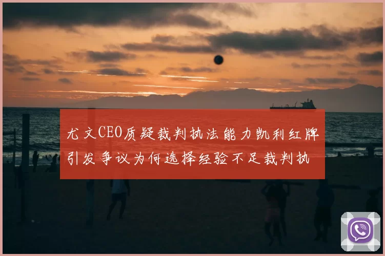 尤文CEO质疑裁判执法能力凯利红牌引发争议为何选择经验不足裁判执法欧冠比赛