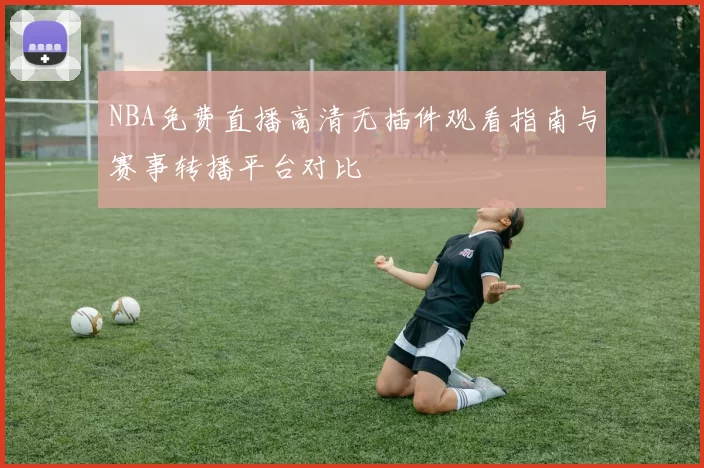 NBA免费直播高清无插件观看指南与赛事转播平台对比