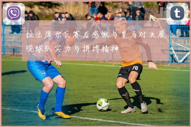 拉法席尔瓦赛后感慨与皇马对决展现球队实力与拼搏精神