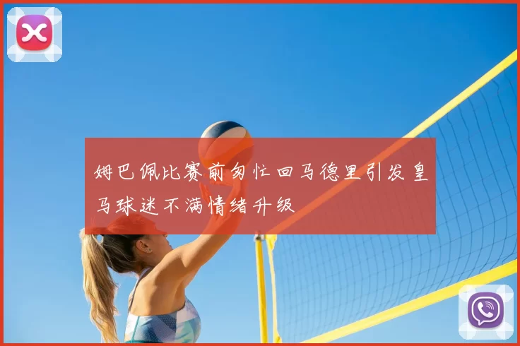 姆巴佩比赛前匆忙回马德里引发皇马球迷不满情绪升级