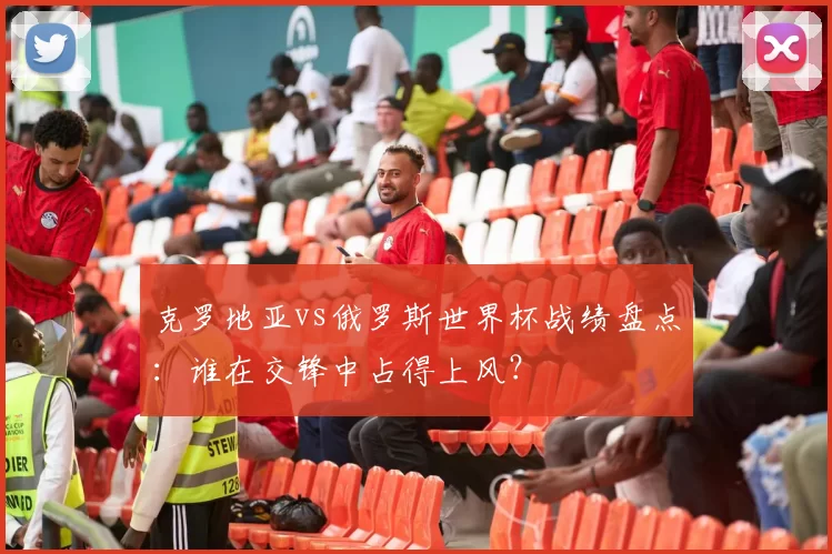克罗地亚vs俄罗斯世界杯战绩盘点：谁在交锋中占得上风？