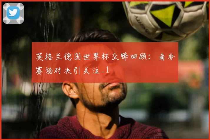 英格兰德国世界杯交锋回顾:南非赛场对决引关注_1